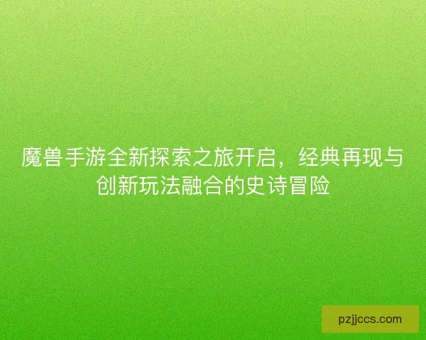 魔兽手游全新探索之旅开启，经典再现与创新玩法融合的史诗冒险
