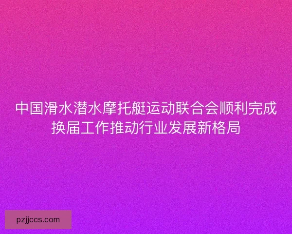 中国滑水潜水摩托艇运动联合会顺利完成换届工作推动行业发展新格局